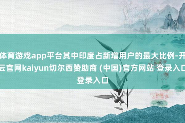 体育游戏app平台其中印度占新增用户的最大比例-开云官网kaiyun切尔西赞助商 (中国)官方网站 登录入口
