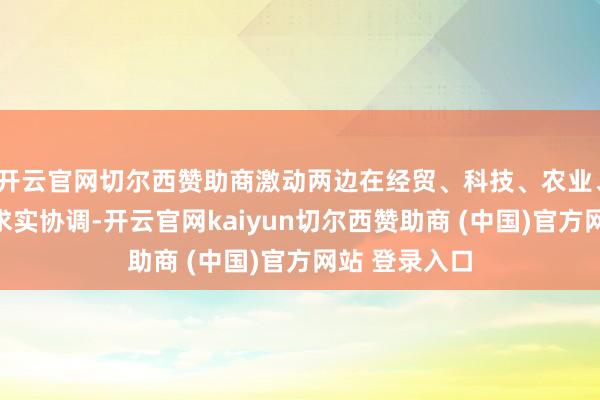 开云官网切尔西赞助商激动两边在经贸、科技、农业、文旅等限度求实协调-开云官网kaiyun切尔西赞助商 (中国)官方网站 登录入口