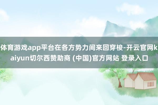 体育游戏app平台在各方势力间来回穿梭-开云官网kaiyun切尔西赞助商 (中国)官方网站 登录入口