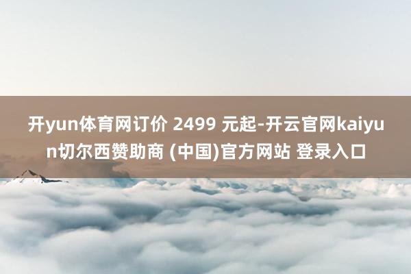 开yun体育网订价 2499 元起-开云官网kaiyun切尔西赞助商 (中国)官方网站 登录入口