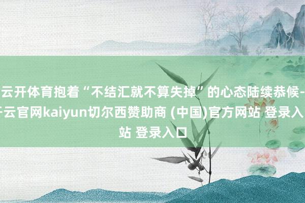 云开体育抱着“不结汇就不算失掉”的心态陆续恭候-开云官网kaiyun切尔西赞助商 (中国)官方网站 登录入口