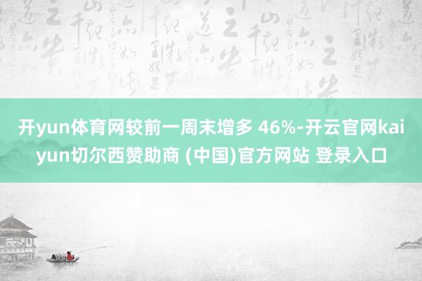 开yun体育网较前一周末增多 46%-开云官网kaiyun切尔西赞助商 (中国)官方网站 登录入口